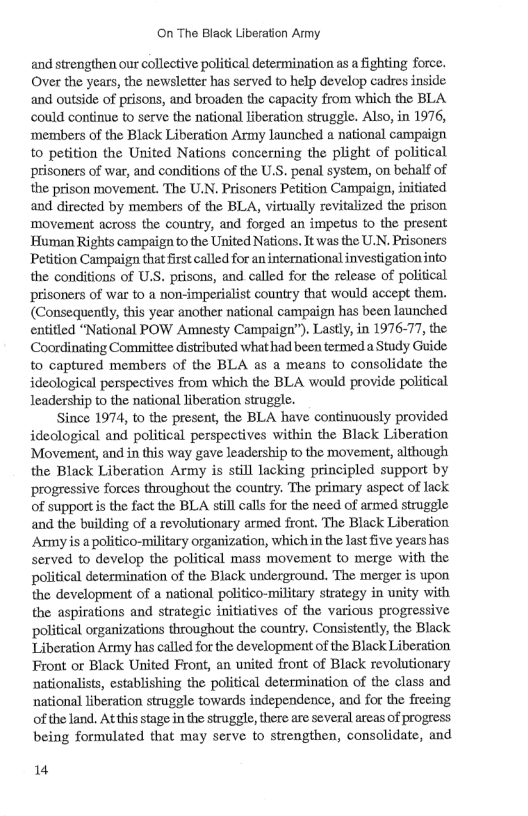 On The Black Liberation Army and strengthen our collective political determination as a fighting force. Over the years, the newsletter has served to help develop cadres inside and outside of prisons, and broaden the capacity from which the BLA could continue to serve the national liberation struggle. Also, in 1976, ‘members of the Black Liberation Army launched a national campaign to petition the United Nations concerning the plight of political prisoners of war, and conditions of the U.S. penal system, on behalf of the prison movement. The U.N. Prisoners Petition Campaign, initiated and directed by members of the BLA, virtually revitalized the prison movement across the country, and forged an impetus to the present ’Human Rights campaign to the United Nations. It was the U.N. Prisoners Peition Campaign that firstcalled for an international investigationinto the conditions of U.S. prisons, and called for the release of political ‘prisoners of war to a non-imperialist country that would accept them. (Consequently, this year another national campaign has been launched entitied “National POW Amnesty Campaign”). Lastly, in 1976-77, the Coordinating Committee distributed whathad been termed a Study Guide to captured members of the BLA as a means to consolidate the ideclogical perspectives from which the BLA would provide political leadership to the national liberation struggle. Since 1974, to the present, the BLA have continuously provided ideological and political perspectives within the Black Liberation Movement, and in this way gave leadership to the movement, although the Black Liberation Army is still lacking principled support by progressive forces throughout the country. The primary aspect of lack of support is the fact the BLA still calls for the need of armed struggle and the building of a revolutionary armed front. The Black Liberation Army s a politico-military organization, which in the last five years has served to develop the political mass movement to merge with the political determination of the Black underground. The merger is upon the development of a national politico-military strategy in unity with the aspirations and strategic initiatives of the various progressive political organizations throughout the counry. Consistently, the Black Liberation Army has called for the development of the Black Liberation Front or Black United Front, an united front of Black revolutionary ‘nationalists, establishing the political determination of the class and national liberation struggle towards independence, and for the frecing of the land. At this stage inthe struggle, there are several areas of progress. being formulated that may serve to strengthen, consolidate, and 14